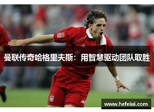 曼联传奇哈格里夫斯：用智慧驱动团队取胜