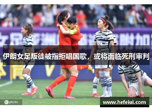 伊朗女足叛徒被指拒唱国歌，或将面临死刑审判